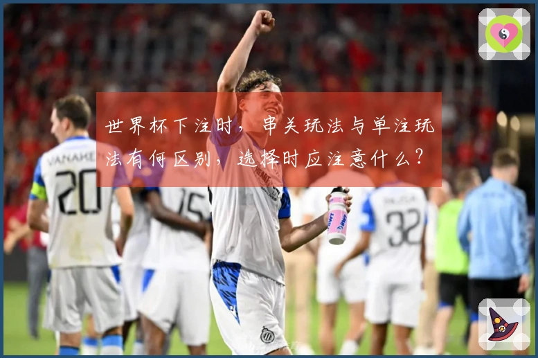 世界杯下注时，串关玩法与单注玩法有何区别，选择时应注意什么？