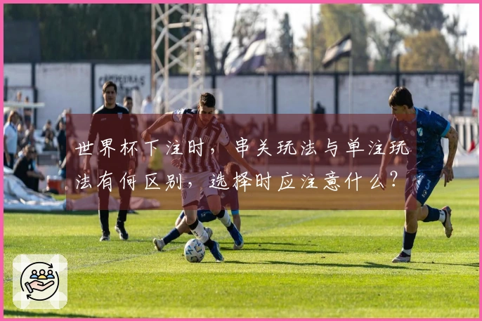 世界杯下注时，串关玩法与单注玩法有何区别，选择时应注意什么？